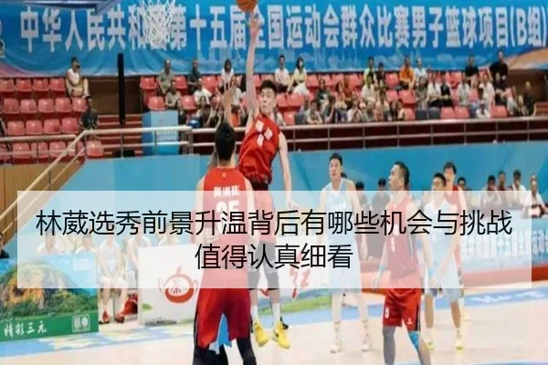 林葳选秀前景升温背后有哪些机会与挑战值得认真细看
